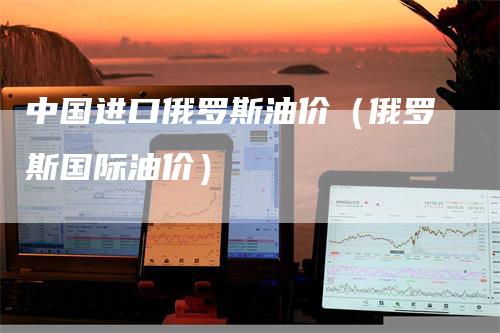 中国进口俄罗斯油价（俄罗斯国际油价）
