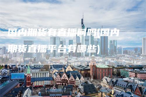 国内期货有直播间吗(国内期货直播平台有哪些)
