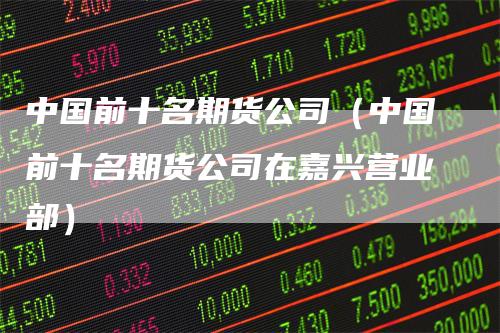 中国前十名期货公司（中国前十名期货公司在嘉兴营业部）