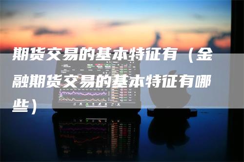 期货交易的基本特征有（金融期货交易的基本特征有哪些）