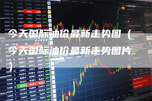 今天国际油价最新走势图（今天国际油价最新走势图片）