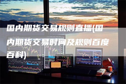 国内期货交易规则直播(国内期货交易时间及规则百度百科)