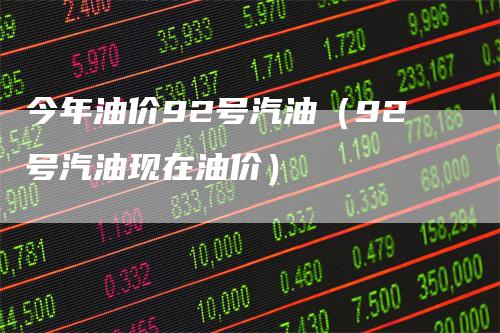 今年油价92号汽油（92号汽油现在油价）