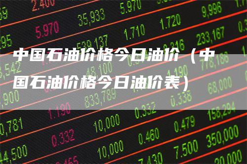 中国石油价格今日油价（中国石油价格今日油价表）