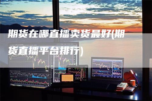 期货在哪直播卖货最好(期货直播平台排行)