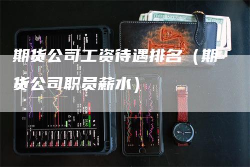 期货公司工资待遇排名（期货公司职员薪水）