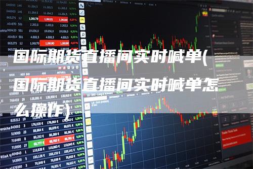 国际期货直播间实时喊单(国际期货直播间实时喊单怎么操作)