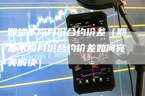 期货不同月份合约价差（期货不同月份合约价差如何完美解决）