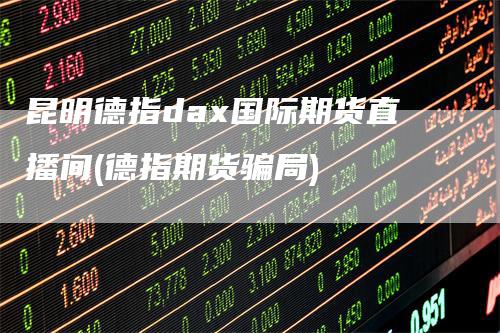 昆明德指dax国际期货直播间(德指期货骗局)