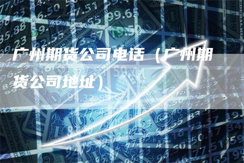 广州期货公司电话（广州期货公司地址）