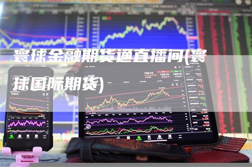 寰球金融期货通直播间(寰球国际期货)