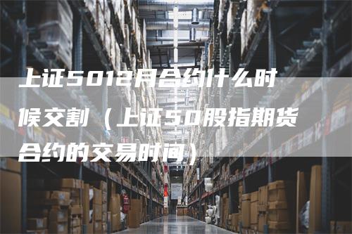 上证5012月合约什么时候交割（上证50股指期货合约的交易时间）
