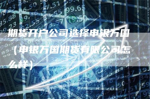 期货开户公司选择申银万国(申银万国期货有限公司怎么样)-新惠期货