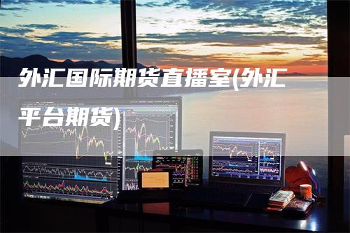 外汇国际期货直播室(外汇平台期货)