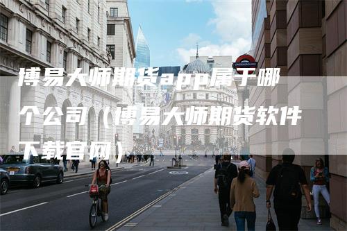 博易大师期货app属于哪个公司（博易大师期货软件下载官网）