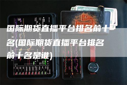 国际期货直播平台排名前十名(国际期货直播平台排名前十名是谁)