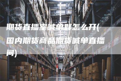 期货直播室喊单群怎么开(国内期货商品期货喊单直播间)