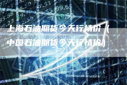 上海石油期货今天行情价（中国石油期货今天行情价）