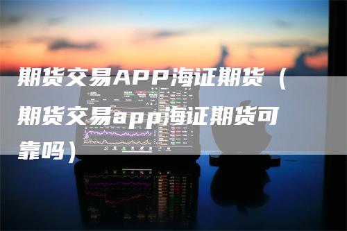 期货交易APP海证期货（期货交易app海证期货可靠吗）
