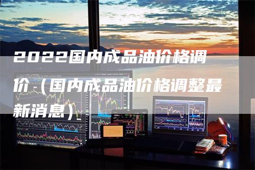 2022国内成品油价格调价（国内成品油价格调整最新消息）