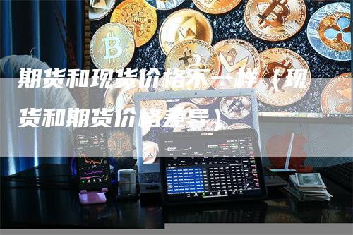 期货和现货价格不一样（现货和期货价格差异）
