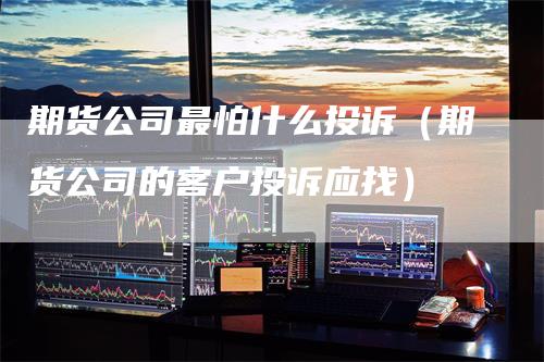 期货公司最怕什么投诉（期货公司的客户投诉应找）