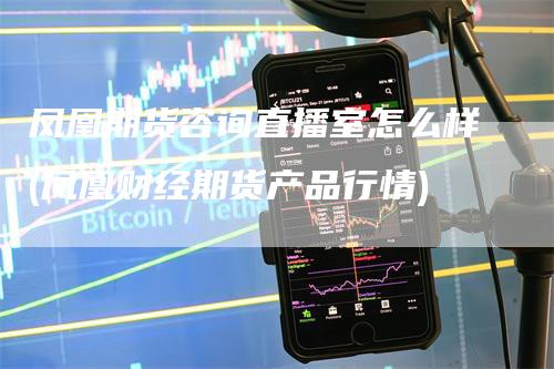 凤凰期货咨询直播室怎么样(凤凰财经期货产品行情)