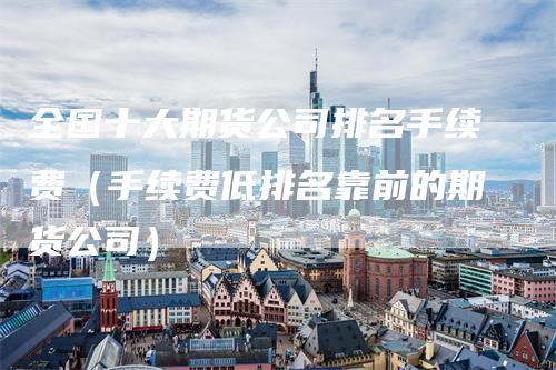 全国十大期货公司排名手续费（手续费低排名靠前的期货公司）