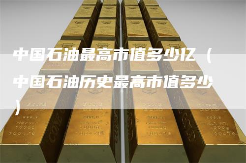 中国石油最高市值多少亿（中国石油历史最高市值多少）