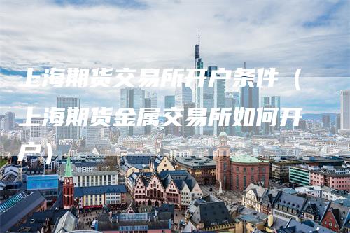 上海期货交易所开户条件（上海期货金属交易所如何开户）