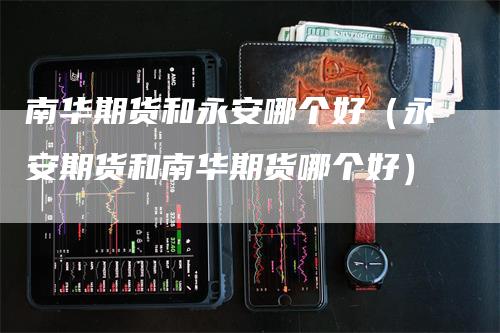 南华期货和永安哪个好（永安期货和南华期货哪个好）