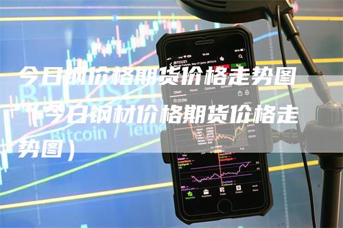 今日钢价格期货价格走势图（今日钢材价格期货价格走势图）