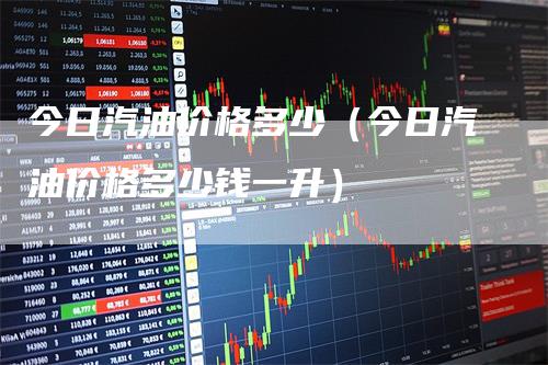 今日汽油价格多少（今日汽油价格多少钱一升）