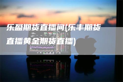 乐盈期货直播间(乐丰期货直播黄金期货直播)