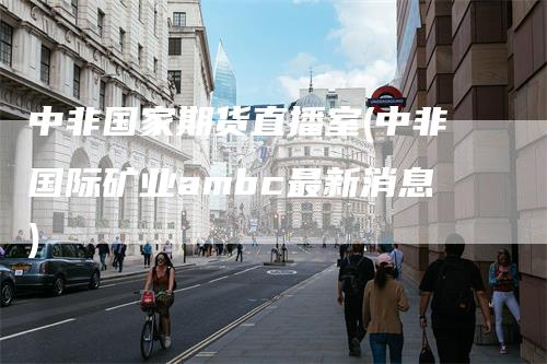 中非国家期货直播室(中非国际矿业ambc最新消息)