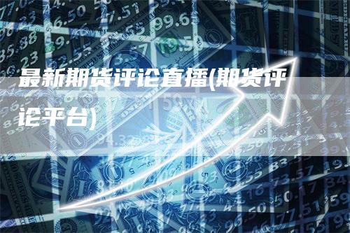 最新期货评论直播(期货评论平台)