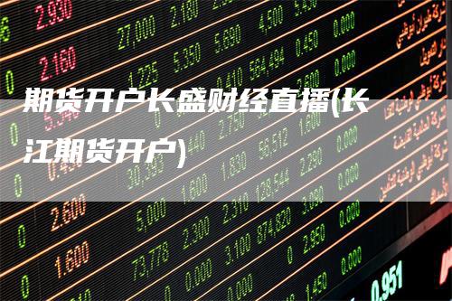 期货开户长盛财经直播(长江期货开户)