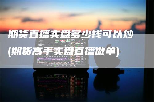 期货直播实盘多少钱可以炒(期货高手实盘直播做单)