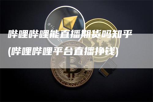哔哩哔哩能直播期货吗知乎(哔哩哔哩平台直播挣钱)
