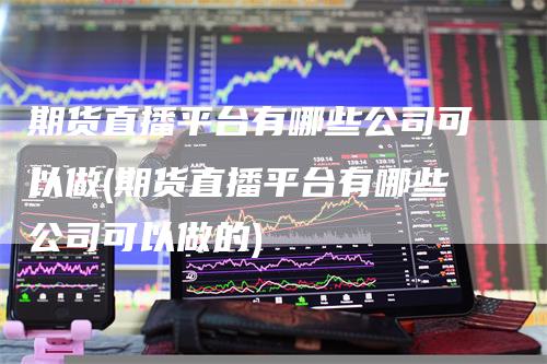 期货直播平台有哪些公司可以做(期货直播平台有哪些公司可以做的)
