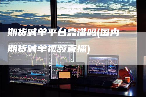 期货喊单平台靠谱吗(国内期货喊单视频直播)