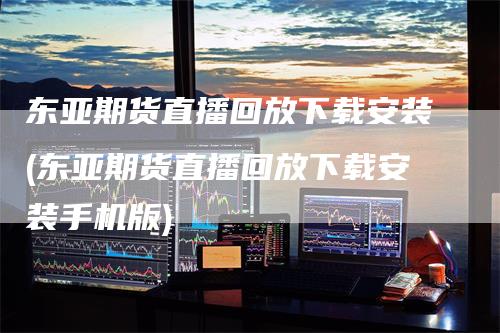 东亚期货直播回放下载安装(东亚期货直播回放下载安装手机版)