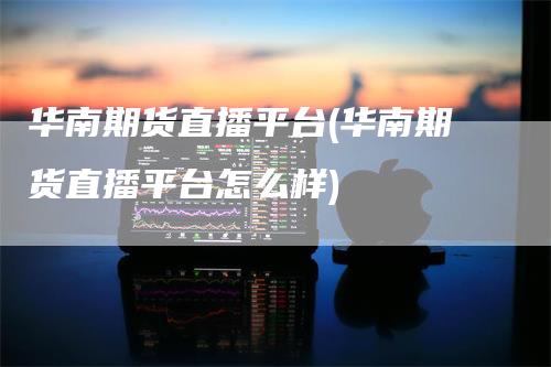 华南期货直播平台(华南期货直播平台怎么样)