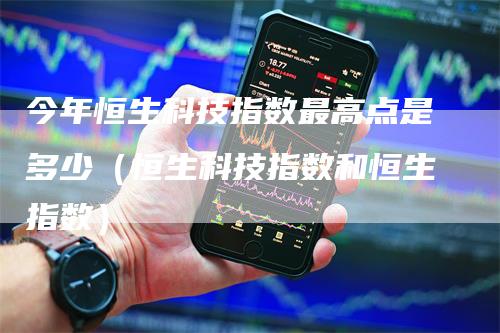 今年恒生科技指数最高点是多少（恒生科技指数和恒生指数）