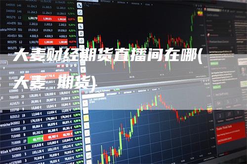 大麦财经期货直播间在哪(大麦 期货)