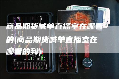 商品期货喊单直播室在哪看的(商品期货喊单直播室在哪看的到)