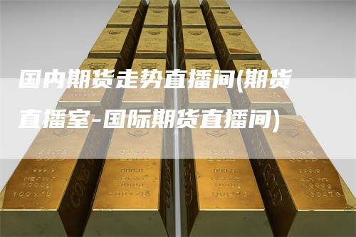 国内期货走势直播间(期货直播室-国际期货直播间)