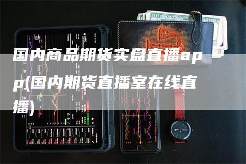 国内商品期货实盘直播app(国内期货直播室在线直播)