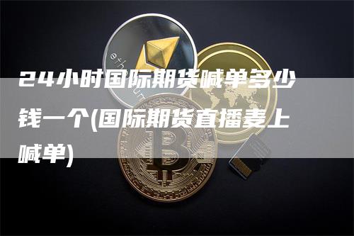 24小时国际期货喊单多少钱一个(国际期货直播麦上喊单)