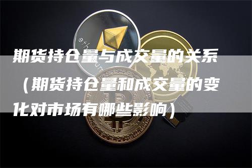 期货持仓量与成交量的关系（期货持仓量和成交量的变化对市场有哪些影响）